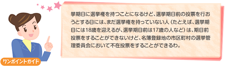 選挙期日に選挙権を持つことになるけど、選挙期日前の投票を行おうとする日には、まだ選挙権を持っていない人（たとえば、選挙期日には18歳を迎えるが、選挙期日前は17歳の人など）は、期日前投票をすることができないけど、名簿登録地の市区町村の選挙管理委員会において不在投票をすることができるわ。