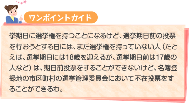 選挙期日に選挙権を持つことになるけど、選挙期日前の投票を行おうとする日には、まだ選挙権を持っていない人（たとえば、選挙期日には18歳を迎えるが、選挙期日前は17歳の人など）は、期日前投票をすることができないけど、名簿登録地の市区町村の選挙管理委員会において不在投票をすることができるわ。
